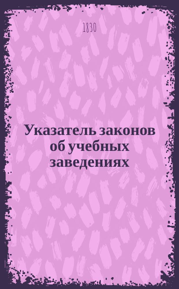 Указатель законов об учебных заведениях : С учреждения оных в России, до настоящего времени, и вообще о нар. просвещении