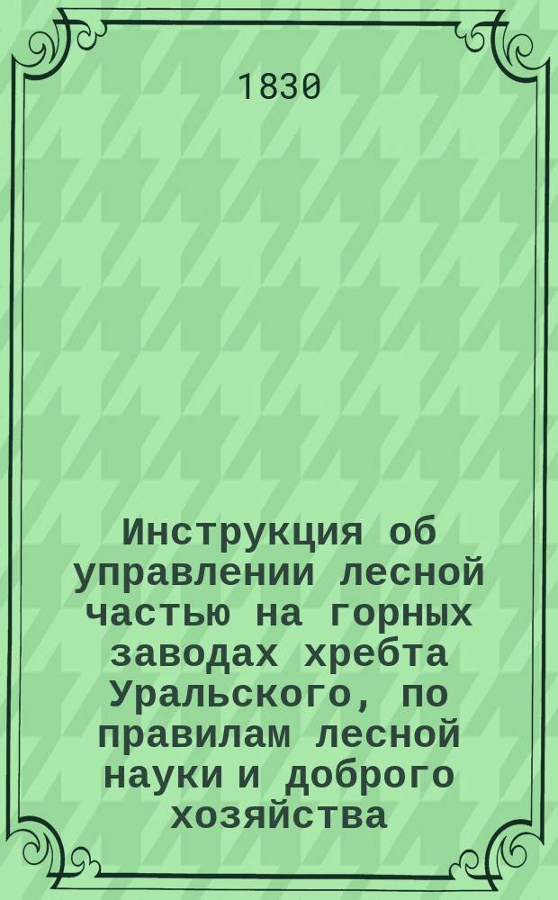 Инструкция об управлении лесной частью на горных заводах хребта Уральского, по правилам лесной науки и доброго хозяйства, изданная министром финансов в 1830 году