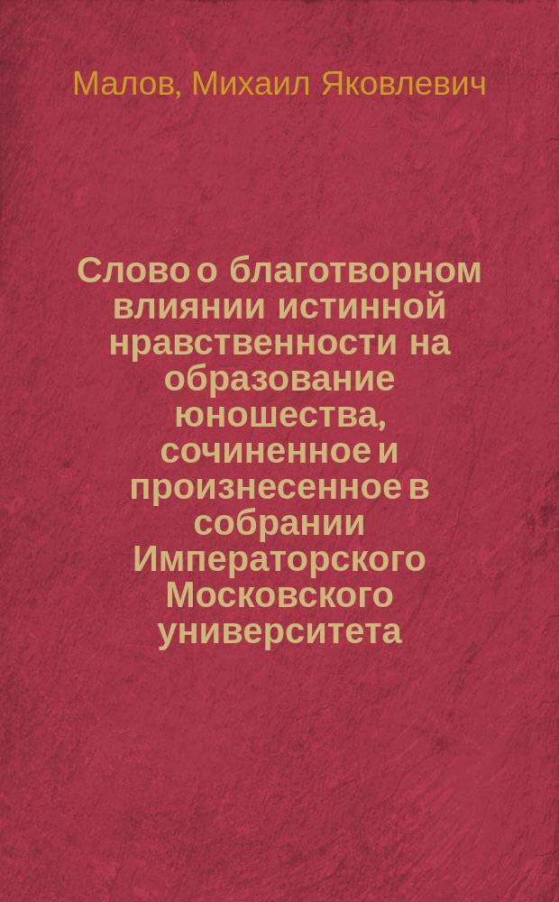 Слово о благотворном влиянии истинной нравственности на образование юношества, сочиненное и произнесенное в собрании Императорского Московского университета, в воспоминание незабвенного для учреждения оного, Михаилом Маловым, Нравственно-Политического отделения профессором публичным экстра-ординарным и кавалером, января 12-го дня, 1830 года