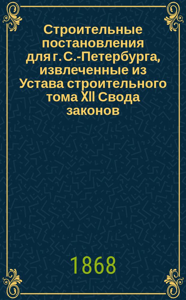 !Строительные постановления для г. С.-Петербурга, извлеченные из Устава строительного тома XII Свода законов (изд. 1857 г.) и его двух продолжений и дополненные особыми... повелениями, распоряжениями правительства и подлежащими узаконениями других уставов Свода законов и судебных уставов (20 ноября 1864 г.) : Справ. кн. для домовладельцев, владельцев з-дов и ф-к, техников-строителей и полиции