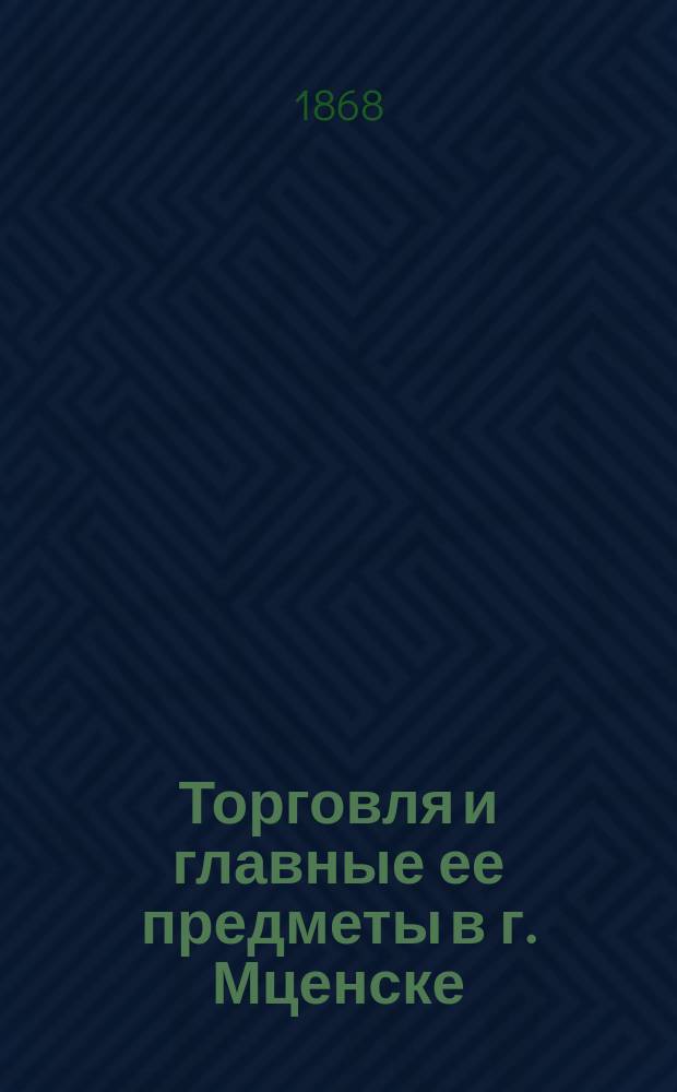 Торговля и главные ее предметы в г. Мценске : Чит. в заседании Орл. губ. стат. ком. 22 дек. 1867 г