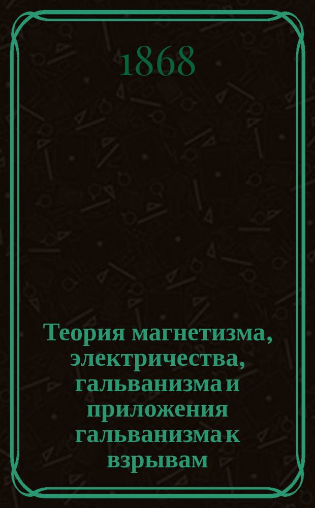 Теория магнетизма, электричества, гальванизма и приложения гальванизма к взрывам : Руководство для гальванич. команд сапер. баталионов