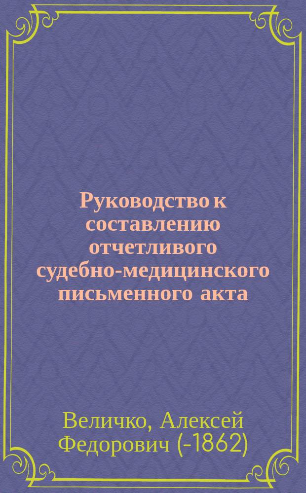 Руководство к составлению отчетливого судебно-медицинского письменного акта (свидетельства) осмотра мертвых человеческих тел, с показанием: формы, правил, порядка и способа изложения явлений, оказавшихся при исследовании трупов взрослых и новорожденных младенцев, во всех возможных случаях