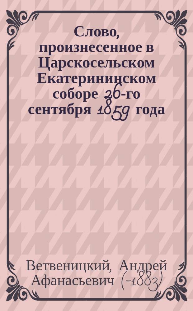 Слово, произнесенное в Царскосельском Екатерининском соборе 26-го сентября 1859 года, священником сего Собора Андреем Ветвеницким, по случаю освящения ризы на икону Богоматери Владимирской...
