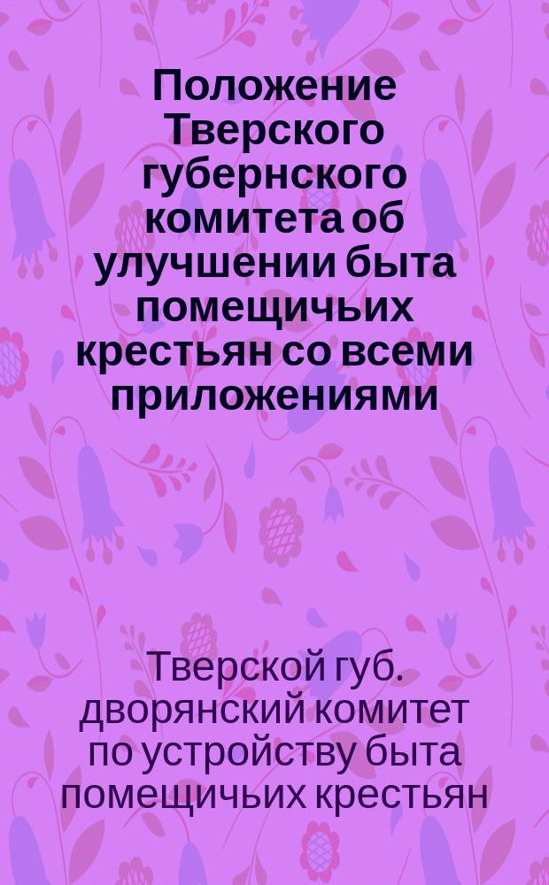 Положение Тверского губернского комитета об улучшении быта помещичьих крестьян со всеми приложениями, представленными к г. министру внутренних дел