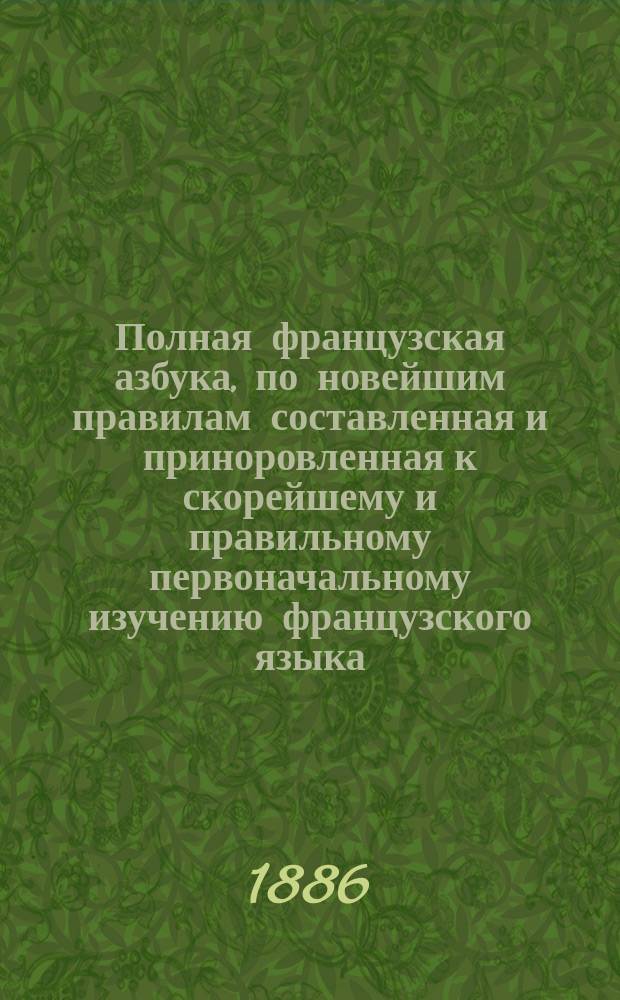 Полная французская азбука, по новейшим правилам составленная и приноровленная к скорейшему и правильному первоначальному изучению французского языка : Для каждого, который желает узнать его сначала и потом постепенно в нем усовершенствоваться