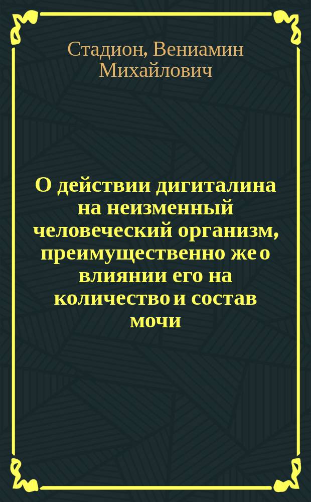 О действии дигиталина на неизменный человеческий организм, преимущественно же о влиянии его на количество и состав мочи : Фармако-физиол. рассуждение, основ. на опытах над собств. организмом и напис. для получ. степ. доцента д-ром мед. В.Г. Стадионом