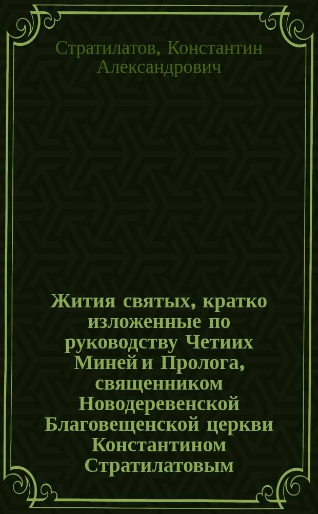 Жития святых, кратко изложенные по руководству Четиих Миней и Пролога, священником Новодеревенской Благовещенской церкви Константином Стратилатовым : (С указанием того, как пишут их на иконах). 1-