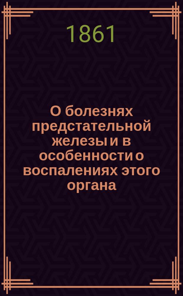 О болезнях предстательной железы и в особенности о воспалениях этого органа : Дис. для публ. защищения на степ. д-ра медицины