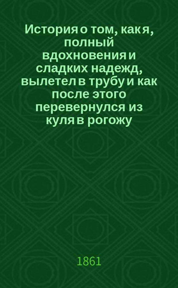 История о том, как я, полный вдохновения и сладких надежд, вылетел в трубу и как после этого перевернулся из куля в рогожу : Ст. не изящ. словесности