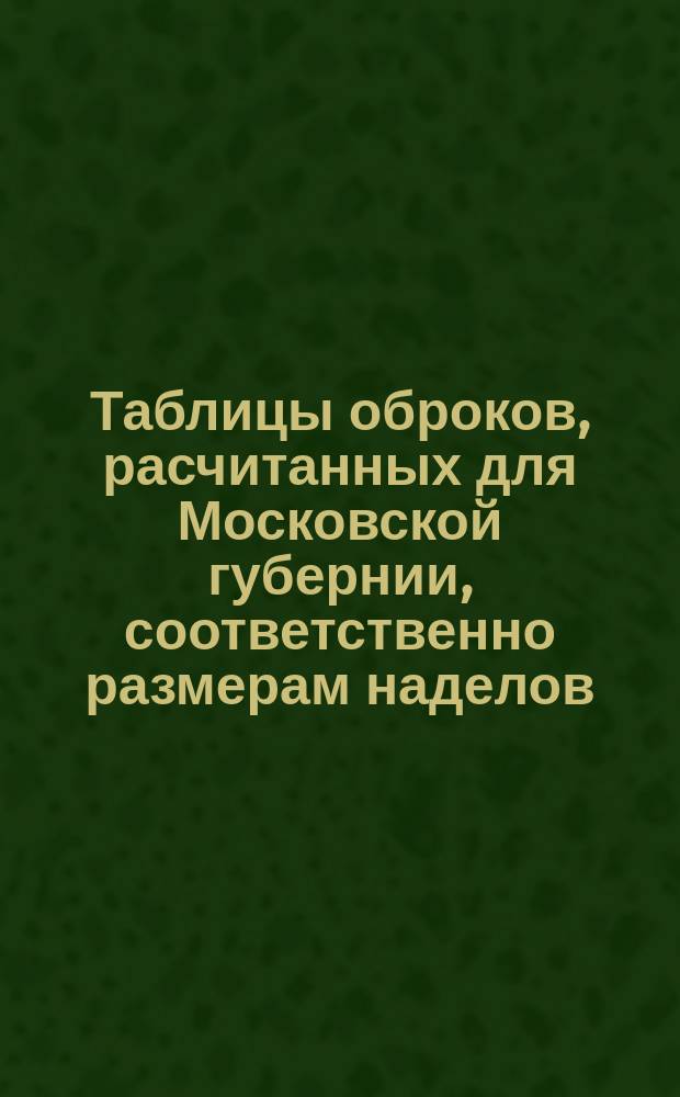 Таблицы оброков, расчитанных для Московской губернии, соответственно размерам наделов, на основании ст. 162, 168 и 169 высочайше утвержденного Местного положения