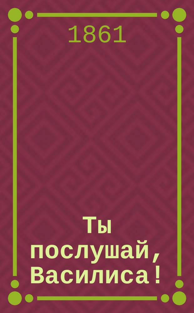 Ты послушай, Василиса! : Новейший петерб. песенник с новейшими песнями хоров: Ив. Молчанова, Гр. Соколова, М. Молодцова и др