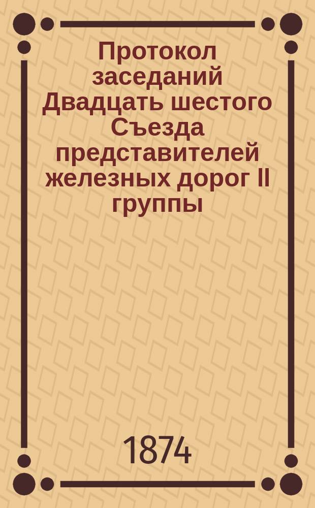 Протокол заседаний Двадцать шестого Съезда представителей железных дорог II группы, бывших в Москве... 25, 26, 27 и 28 июня 1874 года
