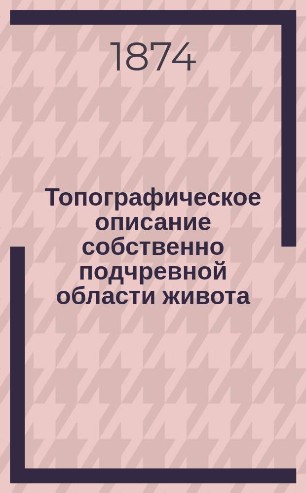 Топографическое описание собственно подчревной области живота (regio hypogastrica propria) : Дисс. на степ. д-ра мед. лекаря Александра Таренецкого