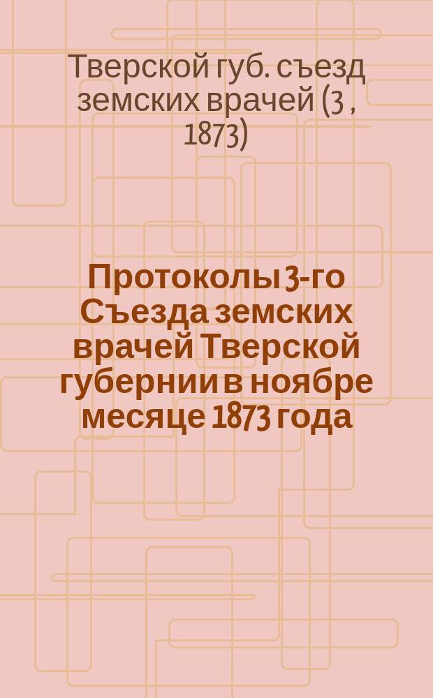 Протоколы 3-го Съезда земских врачей Тверской губернии в ноябре месяце 1873 года