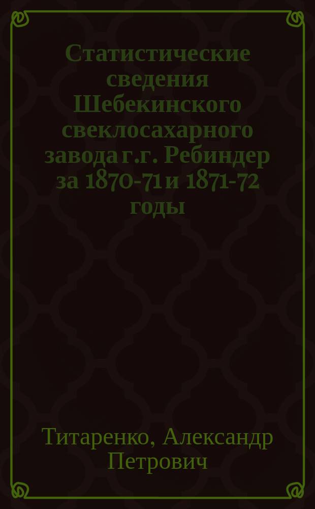 Статистические сведения Шебекинского свеклосахарного завода г.г. Ребиндер за 1870-71 и 1871-72 годы : Сообщ. А. Титаренка