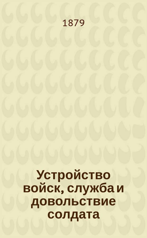 Устройство войск, служба и довольствие солдата : Сост. для полк. учеб. команд пехоты, согласно высочайше утвержденной программе, объявл. при приказе по Воен. ведомству 1875 г. № 52