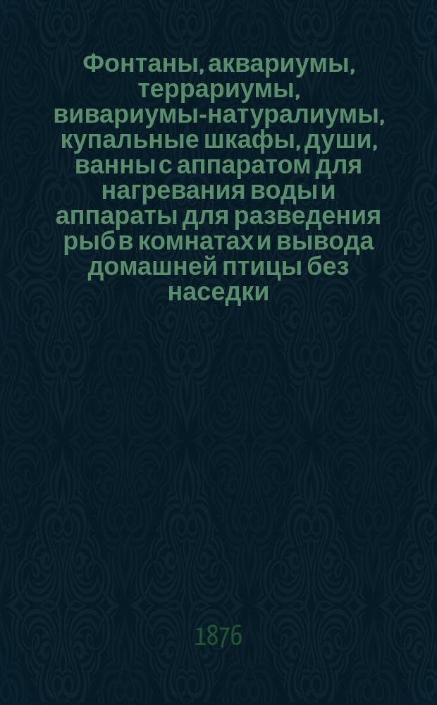 Фонтаны, аквариумы, террариумы, вивариумы-натуралиумы, купальные шкафы, души, ванны с аппаратом для нагревания воды и аппараты для разведения рыб в комнатах и вывода домашней птицы без наседки : Изделия Густава Шмидта. Куры всех замечательных пород и яйца от них. Золотые рыбки, саламандры, лягушки, маленькие змеи, черепахи и проч. и проч. : Описание этих предметов, их назначение, устройство и уход