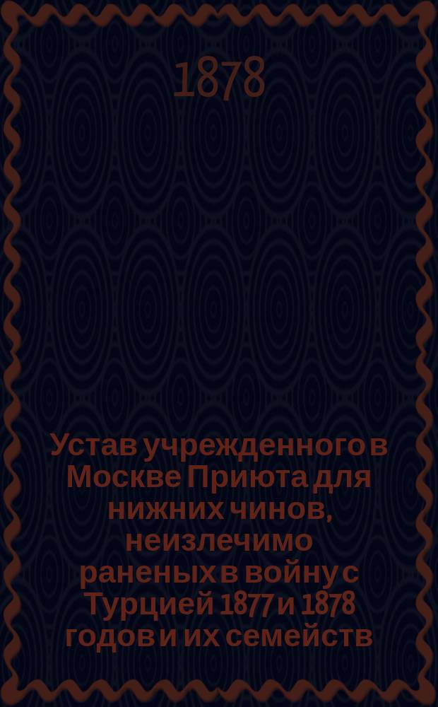 Устав учрежденного в Москве Приюта для нижних чинов, неизлечимо раненых в войну с Турцией 1877 и 1878 годов и их семейств : Утв. 11 окт. 1878 г.