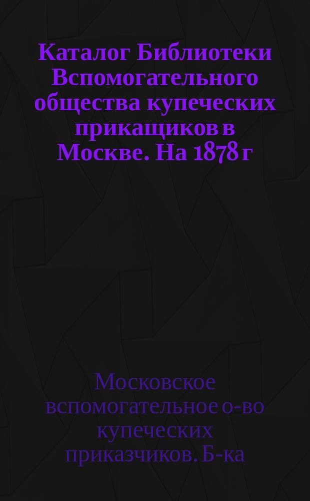 Каталог Библиотеки Вспомогательного общества купеческих прикащиков в Москве. На 1878 г.