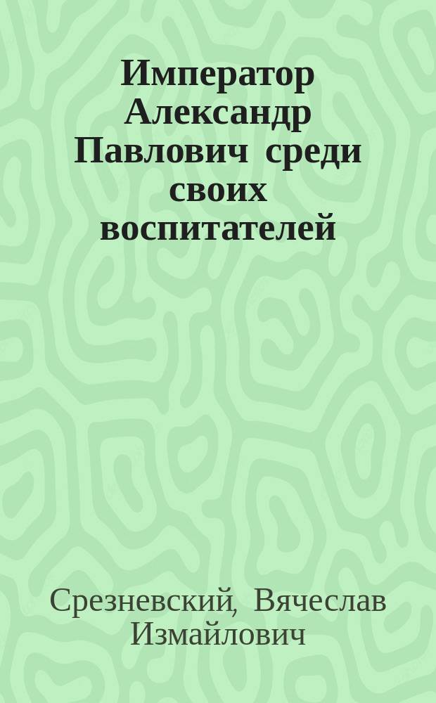 Император Александр Павлович среди своих воспитателей : Слово, сказ. во 2-м Реал. уч-ще Вячеславом Срезневским на праздновании 100-летия рождения имп. Александра I 12 дек. 1877 г