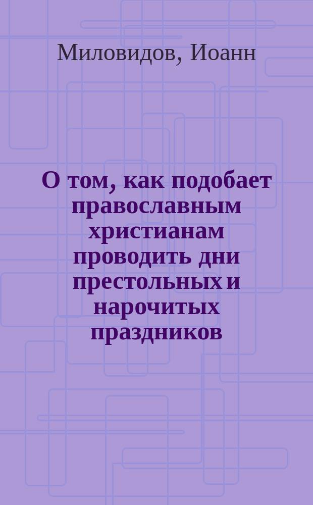 О том, как подобает православным христианам проводить дни престольных и нарочитых праздников : Простонар. беседы свящ. Иоанна Миловидова