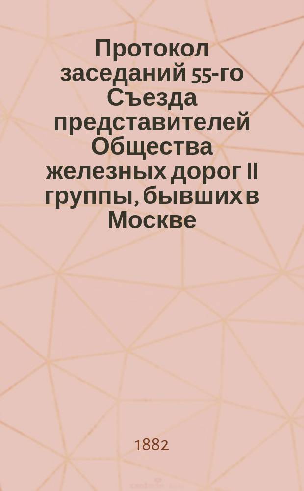 Протокол заседаний 55-го Съезда представителей Общества железных дорог II группы, бывших в Москве... 10, 11, 12, 13, 14 и 15 февраля 1882 года
