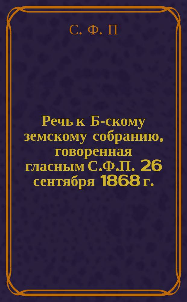 Речь к Б-скому земскому собранию, говоренная гласным С.Ф.П. 26 сентября 1868 г.