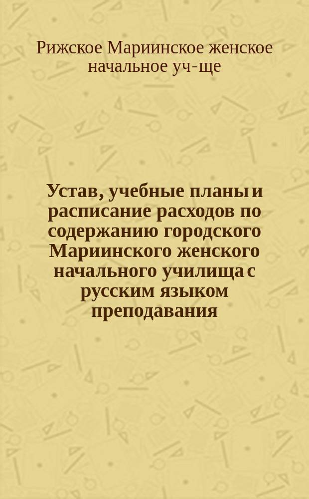 Устав, учебные планы и расписание расходов по содержанию городского Мариинского женского начального училища с русским языком преподавания : Утв... 26 апр. и 9 июля 1884 г
