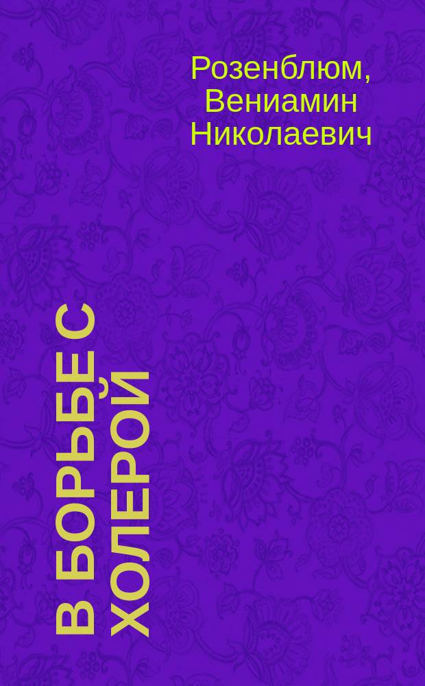В борьбе с холерой : Воспоминания и советы, основанные на 46-ти летнем личном опыте В.Н. Розенблюма, врача, практикующего в С.-Петербурге