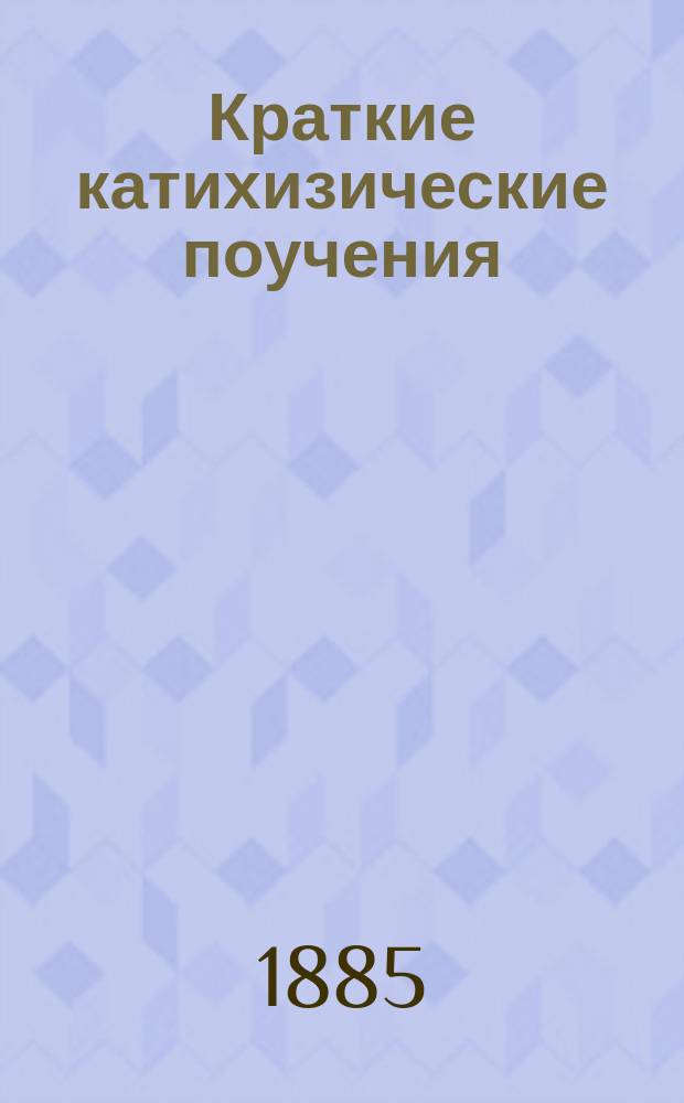 Краткие катихизические поучения : Для домаш. чтения своим сел. прихожанам, для большего уяснения таковых, - преподаваемых им с церков. кафедры