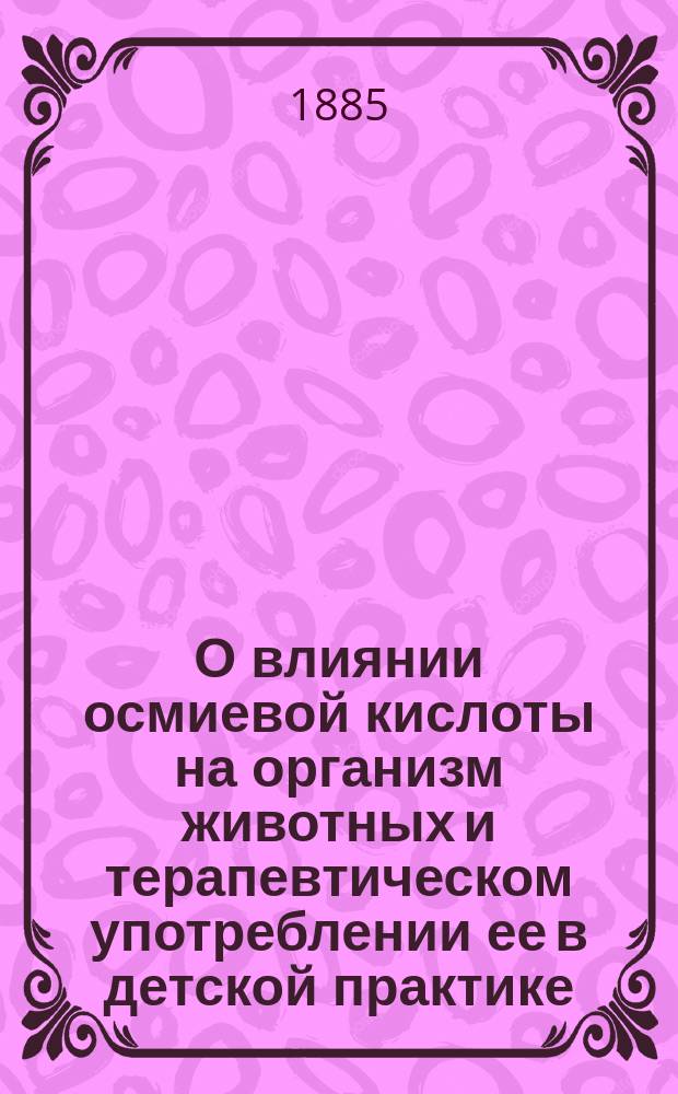 О влиянии осмиевой кислоты на организм животных и терапевтическом употреблении ее в детской практике : Дис. на степ. д-ра мед. Василья Невского, орд. Дет. клиники проф. Н.И. Быстрова