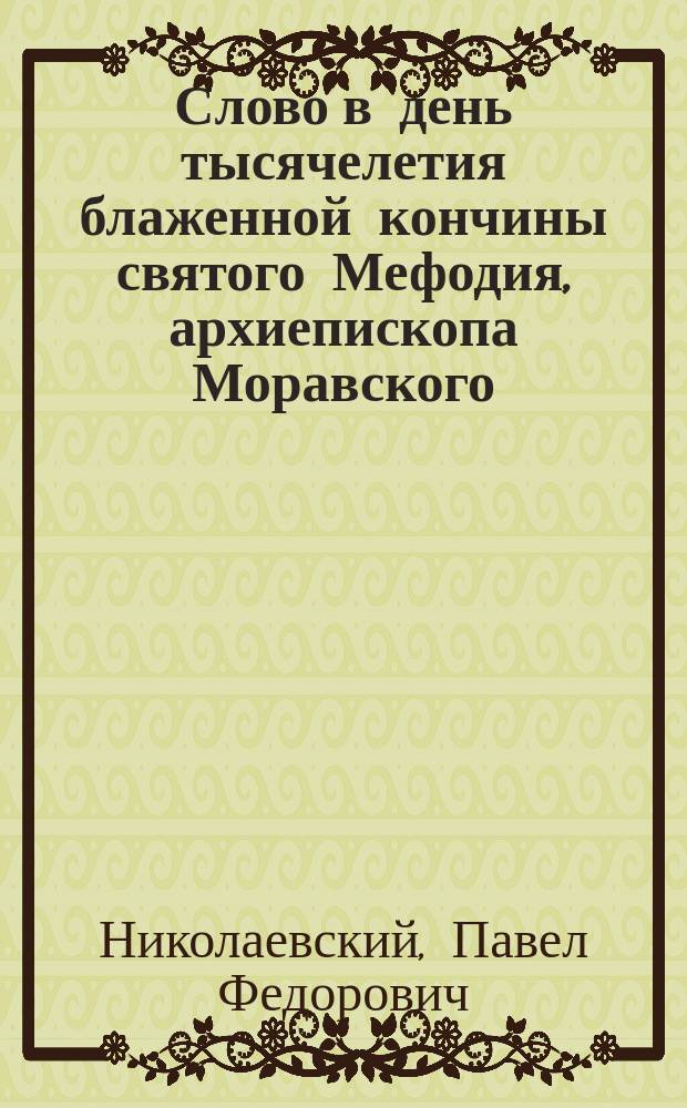 Слово в день тысячелетия блаженной кончины святого Мефодия, архиепископа Моравского, просветителя славян, 6 апреля 1885 года, составленное профессором С.-Петербургской духовной академии, прот. Павлом Николаевским