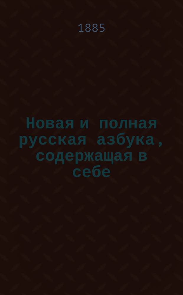 Новая и полная русская азбука, содержащая в себе: постепенное изучение чтения, нравоучительные изречения, правила благопристойности, молитвы, краткие понятия, нужные для всякого христианина, краткую священную историю, анекдоты, басни и стихотворения для детей