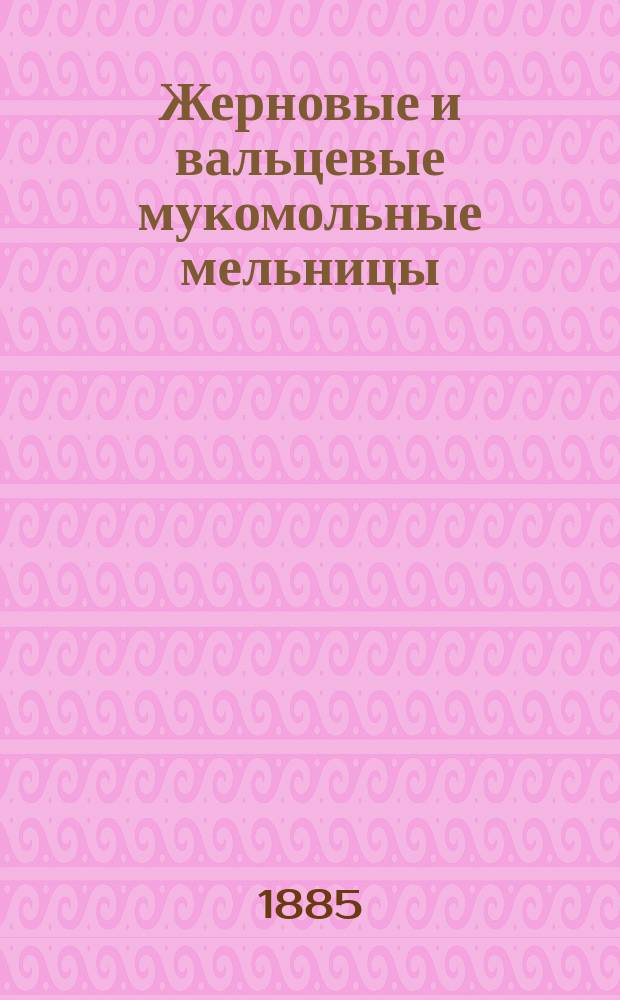 Жерновые и вальцевые мукомольные мельницы : Общедоступ. учебник и справ. кн. для мельников, владельцев мельниц, механиков и сел. хозяев