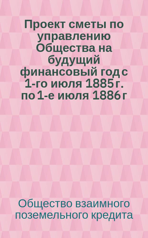 Проект сметы по управлению Общества на будущий финансовый год с 1-го июля 1885 г. по 1-е июля 1886 г. : Докл. Правл. общему собранию 20 янв. 1885 г