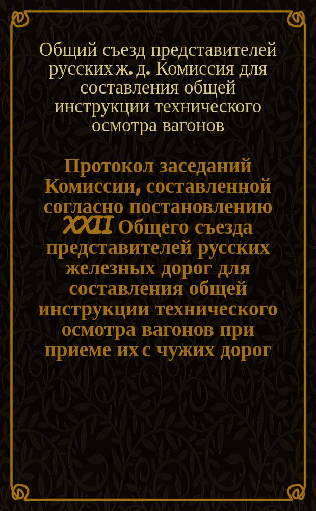 Протокол заседаний Комиссии, составленной согласно постановлению XXII Общего съезда представителей русских железных дорог для составления общей инструкции технического осмотра вагонов при приеме их с чужих дорог; Инструкция техническим агентам и вагонным осмотрщикам по приему вагонов в прямом сообщении и др. материалы