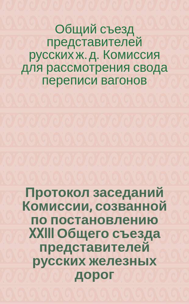 Протокол заседаний Комиссии, созванной по постановлению XXIII Общего съезда представителей русских железных дорог, для рассмотрения свода переписи вагонов 16-го апреля 1884 года и для составления проекта разверстки вагонов между дорогами согласно этому своду. С.-Петербург, 18-26 окт. 1885 г.
