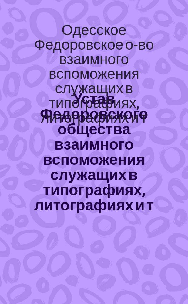Устав Федоровского общества взаимного вспоможения служащих в типографиях, литографиях и т. п. заведениях г. Одессы : Утв. 4 ноября 1885 г