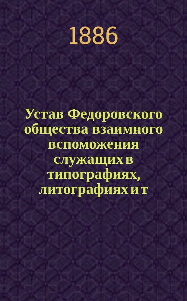 Устав Федоровского общества взаимного вспоможения служащих в типографиях, литографиях и т. п. заведениях г. Одессы : Утв. 4 ноября 1885 г
