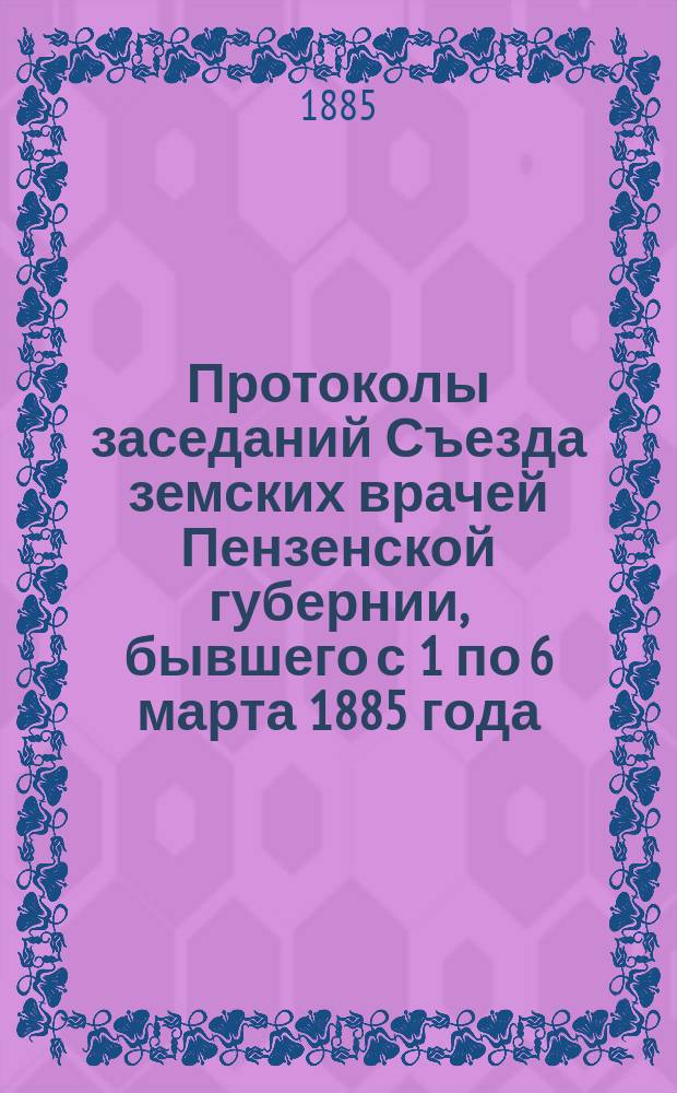 Протоколы заседаний Съезда земских врачей Пензенской губернии, бывшего с 1 по 6 марта 1885 года