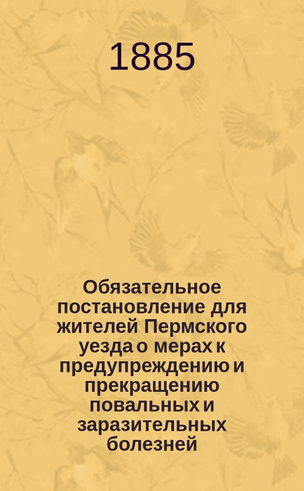 Обязательное постановление для жителей Пермского уезда о мерах к предупреждению и прекращению повальных и заразительных болезней, изданное Уездным земским собранием на основ. высочайше утвержденных 9-го марта 1879 г. временных правил и утвержденное особым совещанием по постановлению последнего 21-го марта 1880 года