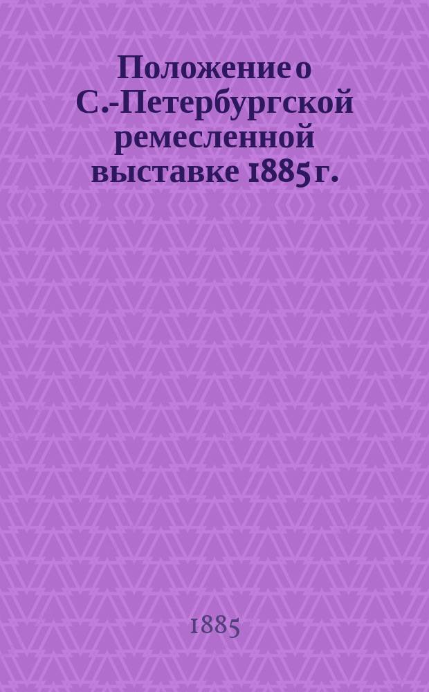Положение о С.-Петербургской ремесленной выставке 1885 г. : Утв. 3 янв. 1885 г