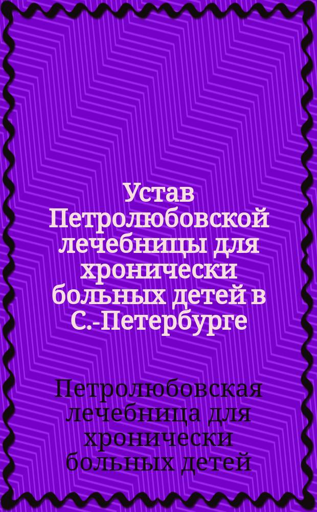 Устав Петролюбовской лечебницы для хронически больных детей в С.-Петербурге : Утв. 22 мая 1885 г