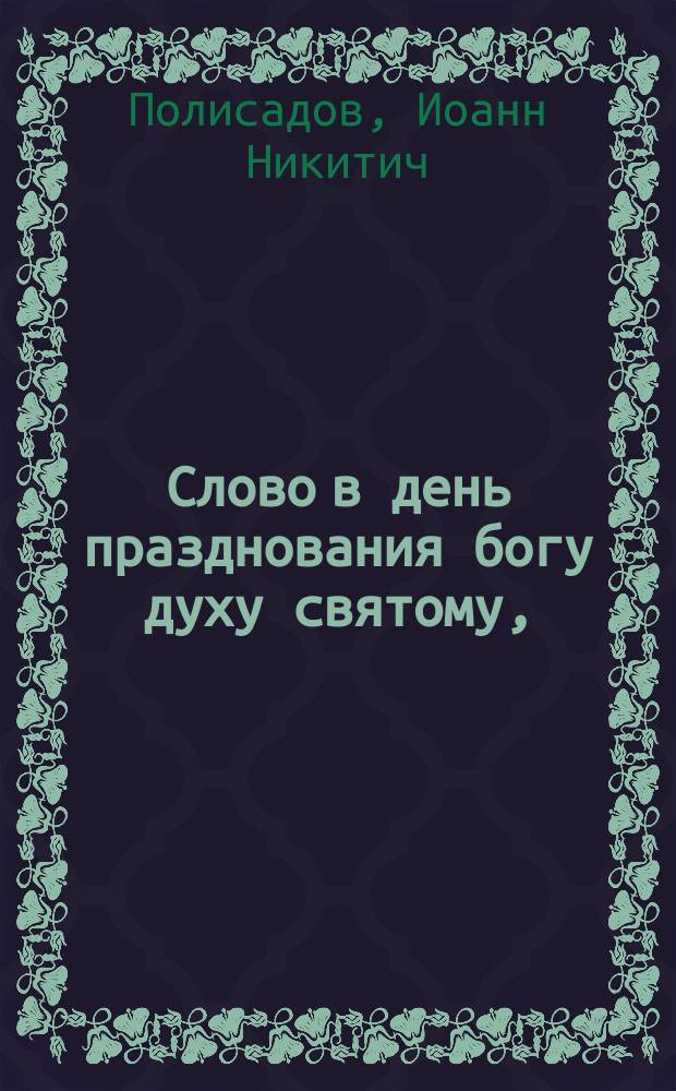 Слово в день празднования богу духу святому, (сказанное в Исаакиевском соборе, 13 мая 1885 года, протоиереем Иоанном Полисадовым) : С прил.