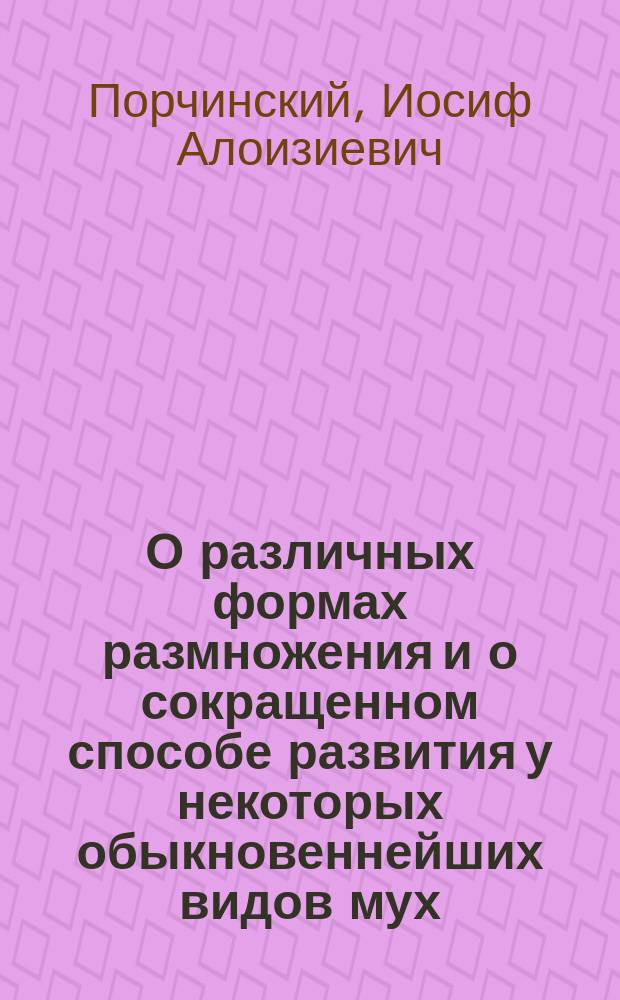 О различных формах размножения и о сокращенном способе развития у некоторых обыкновеннейших видов мух : Исслед. и наблюдения И. Порчинского