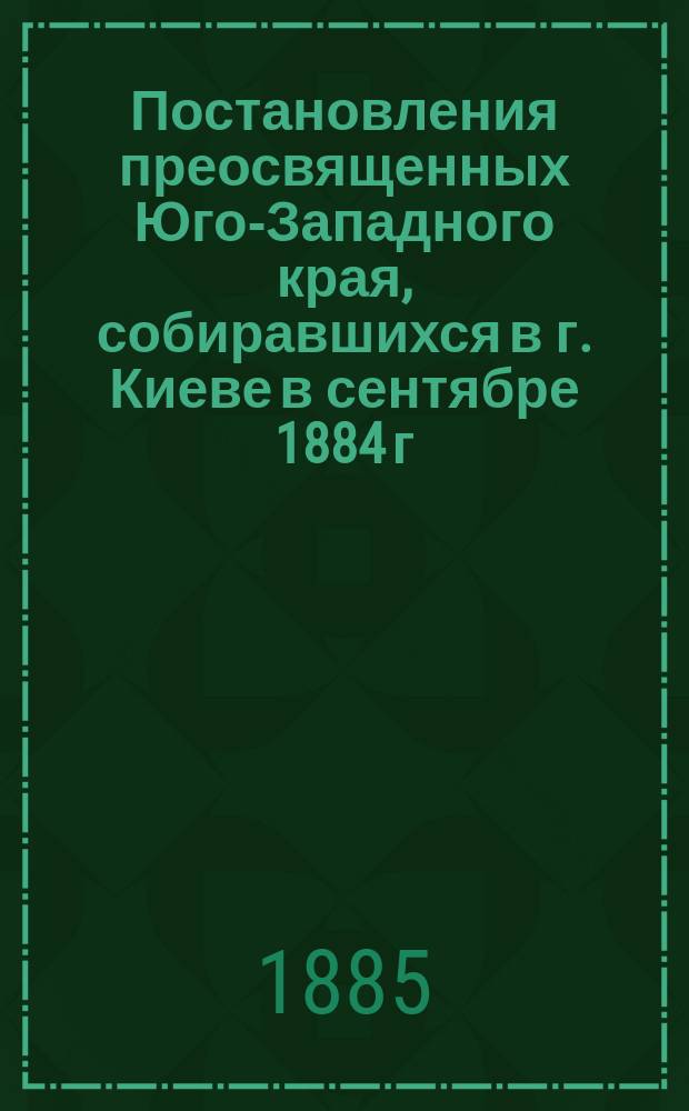 Постановления преосвященных Юго-Западного края, собиравшихся в г. Киеве в сентябре 1884 г., утвержденные Святейшим Синодом