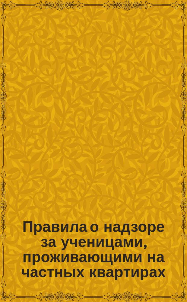 Правила о надзоре за ученицами, проживающими на частных квартирах : Утв. попечителем Одес. учеб. окр. 14 марта 1885 г.