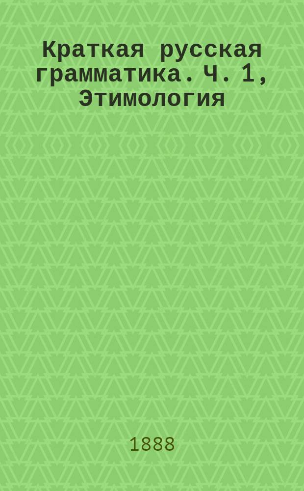 Краткая русская грамматика. Ч. 1, Этимология : Для первых трех классов сред. учеб. заведений : С прил. задач для устных и письменных упражнений