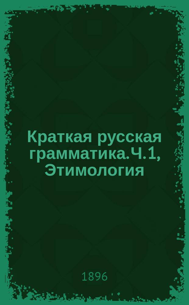Краткая русская грамматика. Ч. 1, Этимология : Для первых трех классов сред. учеб. заведений : С прил. задач для устных и письменных упражнений